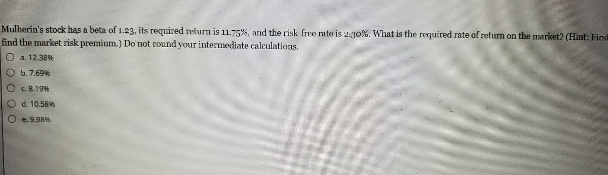 Mulherin's stock has a beta of 1.23, its required return is 11.75%, and the risk-free rate is 2.30%. What is the required rate of return on the market? (Hint: First
find the market risk premium.) Do not round your intermediate calculations.
Oa. 12.38%
O b. 7.69%
O c. 8.19%
O d. 10.58%
e. 9.98%
