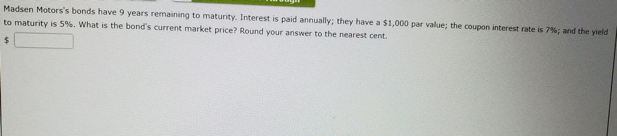 Madsen Motors's bonds have 9 years remaining to maturity. Interest is paid annually; they have a $1,000 par value; the coupon interest rate is 7%; and the yield
to maturity is 5%. What is the bond's current market price? Round your answer to the nearest cent.
%24
