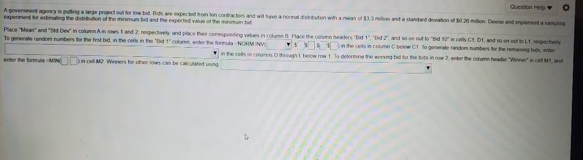 Question Help ▼
$3.3 million and a standard deviation of $0.26 million. Devise and implement a sampling
A government agency is putting a large project out for low bid. Bids are expected from ten contractors and will have a normal distribution with a mean
experiment for estimating the distribution of the minimum bid and the expected value of the minimum bid
Place "Mean" and "Std Dev" in column A in rows 1 and 2, respectively, and place their corresponding values in column B. Place the column headers "Bid 1", "Bid 2", and so on out to "Bid 10" in cells C1, D1, and so on out to L1, respectively
V$ SS $in the cells in column C below C1. To generate random numbers for the remaining bids, enter
To generate random numbers for the first bid, in the cells in the "Bid 1" column, enter the formula =NORM INV(
V in the cells in columns D through L below row 1. To determine the winning bid for the bids in row 2, enter the column header "Winner" in cell M1, and
enter the formula -MIN ) in cell M2. Winners for other rows can be calculated using
