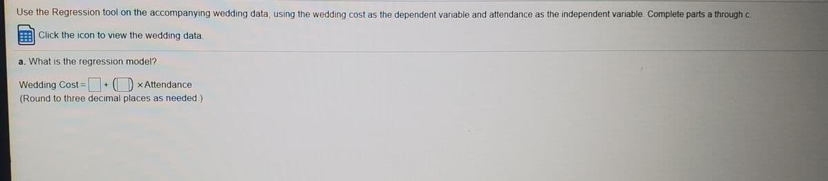 Use the Regression tool on the accompanying wedding data, using the wedding cost as the dependent variable and attendance as the independent variable. Complete parts a through c.
Click the icon to view the wedding data.
a. What is the regression model?
I D xAttendance
Wedding Cost =
(Round to three decimal places as needed.)
