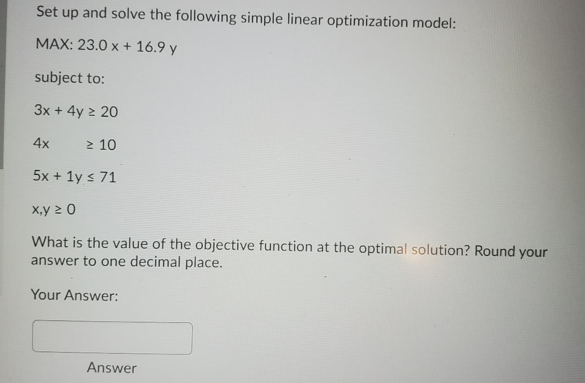 Set up and solve the following simple linear optimization model:
MAX: 23.0 x + 16.9 y
subject to:
3x + 4y > 20
4x
> 10
5x + 1y < 71
X,y 2 0
What is the value of the objective function at the optimal solution? Round your
answer to one decimal place.
Your Answer:
Answer
