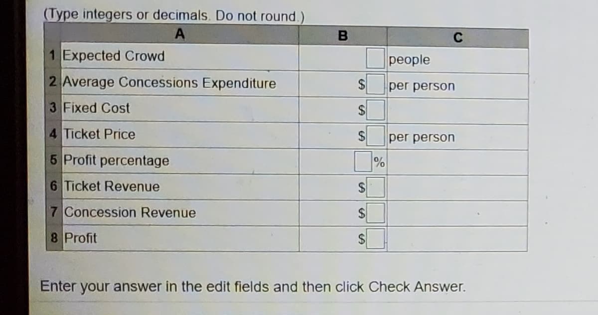 (Type integers or decimals. Do not round.)
A
C
1 Expected Crowd
people
2 Average Concessions Expenditure
per person
3 Fixed Cost
4 Ticket Price
per person
5 Profit percentage
%
6 Ticket Revenue
7 Concession Revenue
24
8 Profit
Enter your answer in the edit fields and then click Check Answer.
%24
%24
%24
%24
%24
%24
