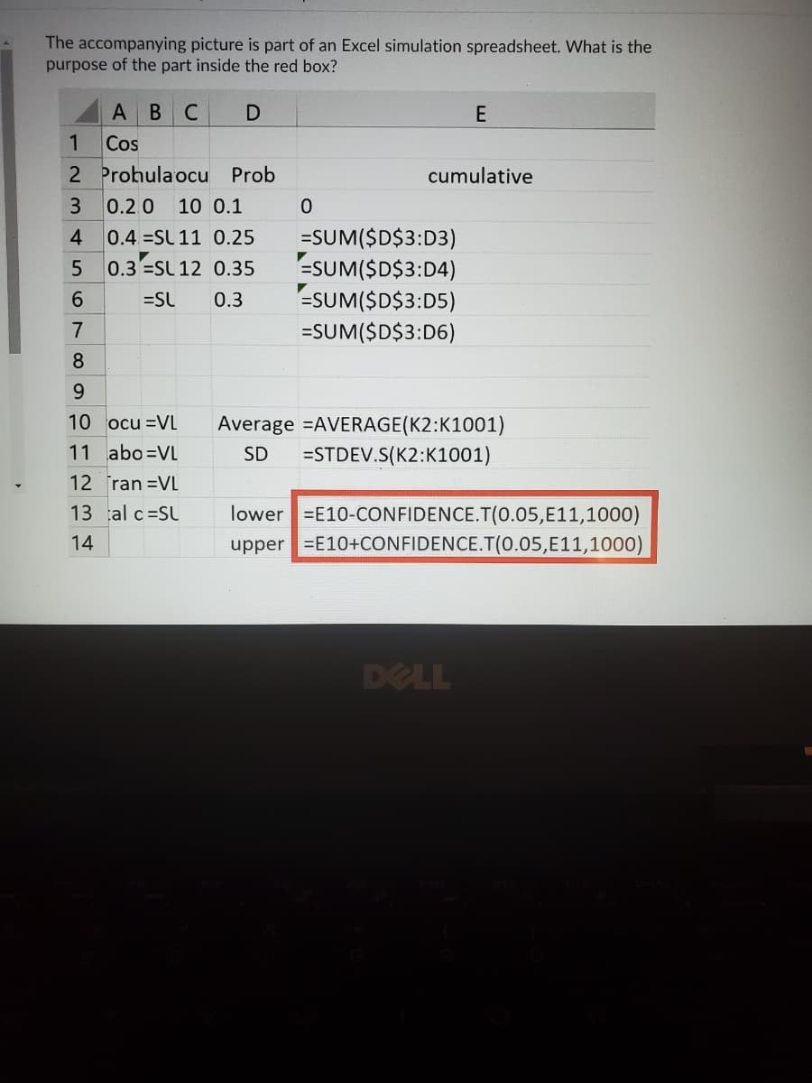 The accompanying picture is part of an Excel simulation spreadsheet. What is the
purpose of the part inside the red box?
C
E
1
Cos
2 Prohulaocu Prob
cumulative
0.2.0
10 0.1
0.4 SL 11 0.25
0.3 =SL 12 0.35
=SUM($D$3:D3)
=SUM($D$3:D4)
=SUM($D$3:D5)
4.
=SL
0.3
=SUM($D$3:D6)
8.
9.
10 ocu =VL
Average =AVERAGE(K2:K1001)
11 abo=VL
SD
=STDEV.S(K2:K1001)
12 ran =VL
lower E10-CONFIDENCE.T(0.05,E11,1000)
upper =E10+CONFIDENCE.T(0.05,E11,1000)
13 al c=SU
14
DELL
