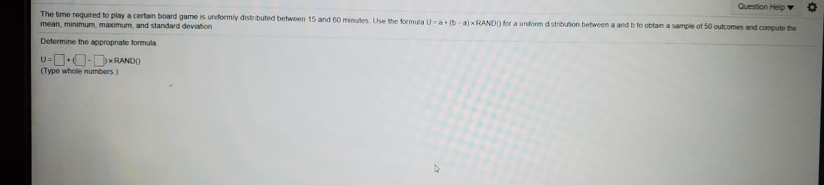 Question Help ▼
The time required to play a certain board game is uniformly distributed between 15 and 60 minutes. Use the formula U=a+ (b- a) x RAND() for a uniform distribution between a and b to obtain a sample of 50 outcomes and compute the
mean, minimum, maximum, and standard deviation
Determine the appropriate formula
U=+O-DXRAND()
(Type whole numbers)
