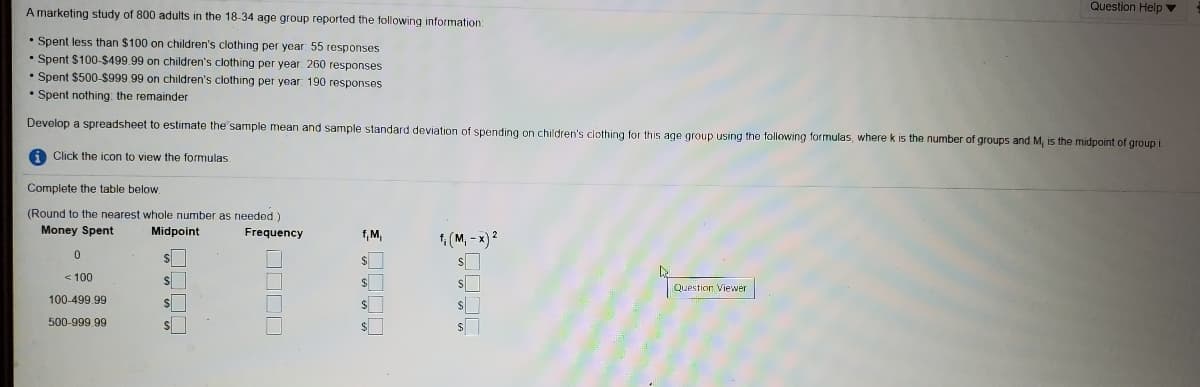 Question Help v
A marketing study of 800 adults in the 18-34 age group reported the following information
• Spent less than $100 on children's clothing per year 55 responses
• Spent $100-$499.99 on children's clothing per year 260 responses
• Spent $500-$999 99 on children's clothing per year 190 responses
• Spent nothing: the remainder
Develop a spreadsheet to estimate the sample mean and sample standard deviation of spending on children's clothing for this age group using the following formulas, where k is the number of groups and M, is the midpoint of group i.
A Click the icon to view the formulas.
Complete the table below.
(Round to the nearest whole number as needed)
Money Spent
Midpoint
Frequency
f, M
1(M, - x) 2
$
< 100
$
Question Viewer
100-499.99
500-999.99
OODD
