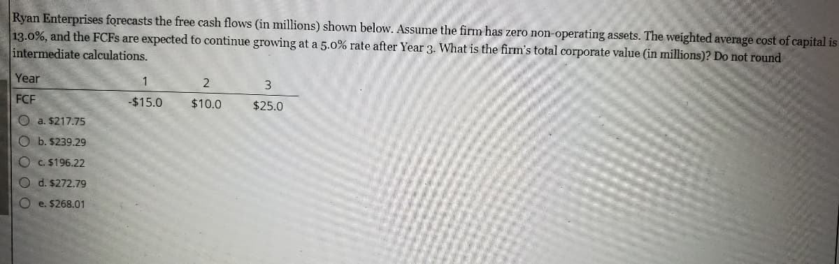 Ryan Enterprises forecasts the free cash flows (in millions) shown below. Assume the firm has zero non-operating assets. The weighted average cost of capital is
13.0%, and the FCFS are expected to continue growing at a 5.0% rate after Year 3. What is the firm's total corporate value (in millions)? Do not round
intermediate calculations.
Year
2
3
FCF
-$15.0
$10.0
$25.0
O a. $217.75
O b. $239.29
OC.$196.22
O d. $272.79
O e. $268.01
