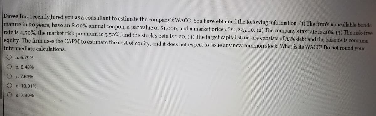 Daves Inc. recently hired you as a consultant to estimate the company's WACC. You have obtained the following information. (1) The firm's noncallable bonds
mature in 20 years, have an 8.00% annual coupon, a par value of $1,000, and a market price of $1,225.00. (2) The company's tax rate is 40%. (3) The risk-free
rate is 4.50%, the market risk premium is 5.50%, and the stock's beta is 1.20. (4) The target capital structure consists of 35% debt and the balance is common
equity. The firm uses the CAPM to estimate the cost of equity, and it does not expect to issue any new common stock. What is its WACC? Do not round your
intermediate calculations.
O a. 6.79%
Ob. 8.48%
Oc. 7.63%
Od. 10.01%
Oe. 7.80%
