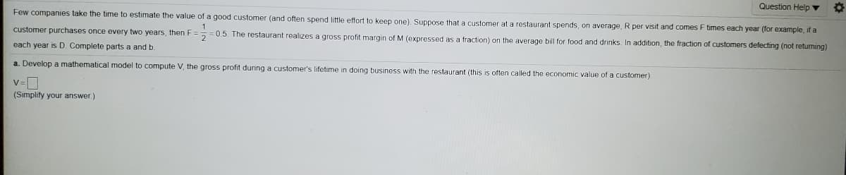 Question Help ▼
Few companies take the time
estimate the value of a good customer (and often spend little effort to keep one) Suppose that a customer at a restaurant spends, on average, R per visit and comes F times each year (for example, if a
1.
customer purchases once every two years, then F== 0.5. The restaurant realizes a gross profit margin of M (expressed as a fraction) on the average bill for food and drinks. In addition, the fraction of customers defecting (not returning)
each year is D. Complete parts a and b.
a. Develop a mathematical model to compute V, the gross profit during a customer's lifetime in doing business with the restaurant (this is often called the economic value of a customer)
v=D
(Sımplify your answer.)
