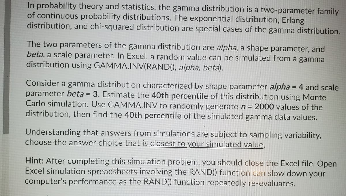 In probability theory and statistics, the gamma distribution is a two-parameter family
of continuous probability distributions. The exponential distribution, Erlang
distribution, and chi-squared distribution are special cases of the gamma distribution.
The two parameters of the gamma distribution are alpha, a shape parameter, and
beta, a scale parameter. In Excel, a random value can be simulated from a gamma
distribution using GAMMA.INV(RAND(), alpha, beta).
Consider a gamma distribution characterized by shape parameter alpha = 4 and scale
parameter beta = 3. Estimate the 40th percentile of this distribution using Monte
Carlo simulation. Use GAMMA.INV to randomly generate n = 2000 values of the
distribution, then find the 40th percentile of the simulated gamma data values.
Understanding that answers from simulations are subject to sampling variability,
choose the answer choice that is closest to your simulated value.
Hint: After completing this simulation problem, you should close the Excel file. Open
Excel simulation spreadsheets involving the RAND() function can slow down your
computer's performance as the RAND() function repeatedly re-evaluates.
