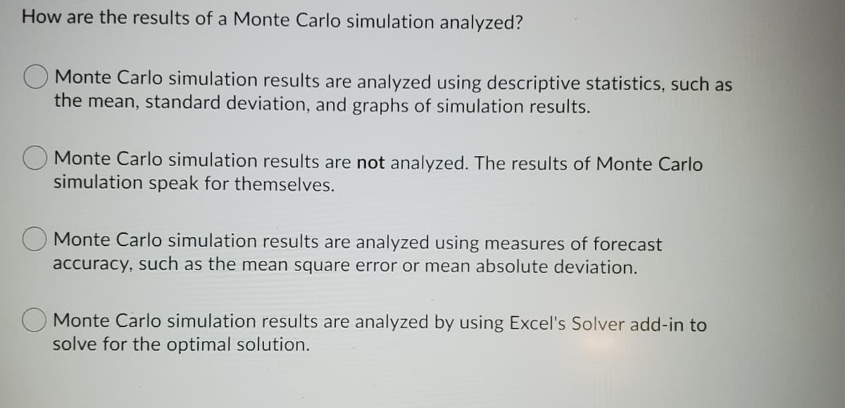 How are the results of a Monte Carlo simulation analyzed?
O Monte Carlo simulation results are analyzed using descriptive statistics, such as
the mean, standard deviation, and graphs of simulation results.
Monte Carlo simulation results are not analyzed. The results of Monte Carlo
simulation speak for themselves.
Monte Carlo simulation results are analyzed using measures of forecast
accuracy, such as the mean square error or mean absolute deviation.
Monte Carlo simulation results are analyzed by using Excel's Solver add-in
solve for the optimal solution.
