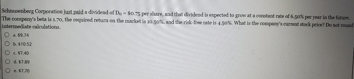 Schnusenberg Corporation just paid a dividend of Do = $0.75 per share, and that dividend is expected to grow at a constant rate of 6.50% per year in the future.
The company's beta is 1.70, the required return on the market is 10.50%, and the risk-free rate is 4.50%. What is the company's current stock price? Do not round
intermediate calculations.
a. $9.74
O b. $10.52
c. $7.40
d. $7.89
O e. $7.70
O O O O C
