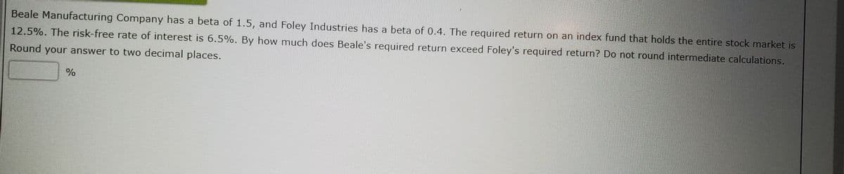 Beale Manufacturing Company has a beta of 1.5, and Foley Industries has a beta of 0.4. The required return on an index fund that holds the entire stock market is
12.5%. The risk-free rate of interest is 6.5%. By how much does Beale's required return exceed Foley's required return? Do not round intermediate calculations.
Round your answer to two decimal places.
