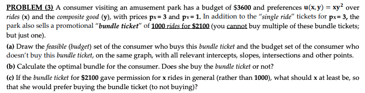 PROBLEM (3) A consumer visiting an amusement park has a budget of $3600 and preferences u(x, y) = xy² over
rides (x) and the composite good (y), with prices px= 3 and px= 1. In addition to the "single ride" tickets for px= 3, the
park also sells a promotional "bundle ticket" of 1000 rides for $2100 (you cannot buy multiple of these bundle tickets;
but just one).
(a) Draw the feasible (budget) set of the consumer who buys this bundle ticket and the budget set of the consumer who
doesn't buy this bundle ticket, on the same graph, with all relevant intercepts, slopes, intersections and other points.
(b) Calculate the optimal bundle for the consumer. Does she buy the bundle ticket or not?
(c) If the bundle ticket for $2100 gave permission for x rides in general (rather than 1000), what should x at least be, so
that she would prefer buying the bundle ticket (to not buying)?