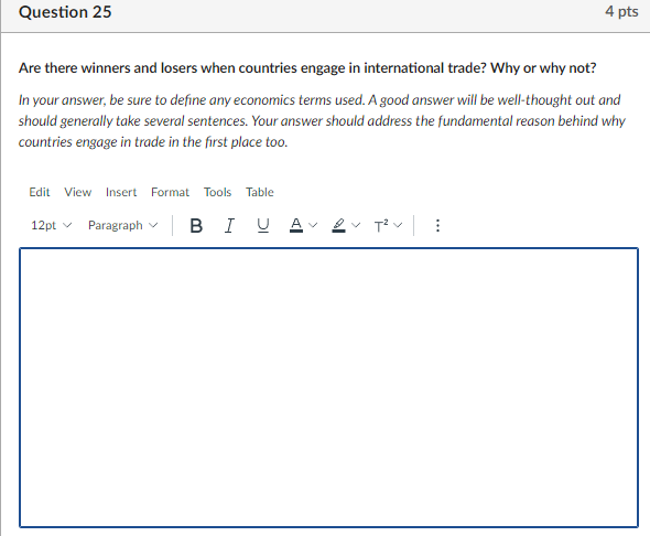 Question 25
4 pts
Are there winners and losers when countries engage in international trade? Why or why not?
In your answer, be sure to define any economics terms used. A good answer will be well-thought out and
should generally take several sentences. Your answer should address the fundamental reason behind why
countries engage in trade in the first place too.
Edit View
Insert Format Tools Table
Paragraph v
B I U A
12pt v
>
>
