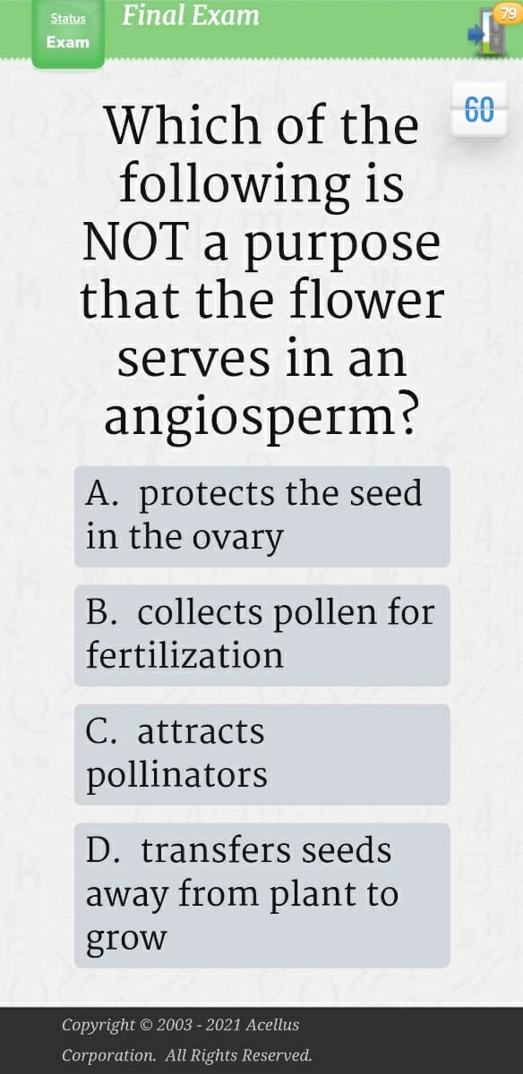 Final Exam
79
Status
Exam
60
Which of the
following is
NOT a purpose
that the flower
serves in an
angiosperm?
A. protects the seed
in the ovary
B. collects pollen for
fertilization
C. attracts
pollinators
D. transfers seeds
away from plant to
grow
Copyright © 2003 - 2021 Acellus
Corporation. All Rights Reserved.
