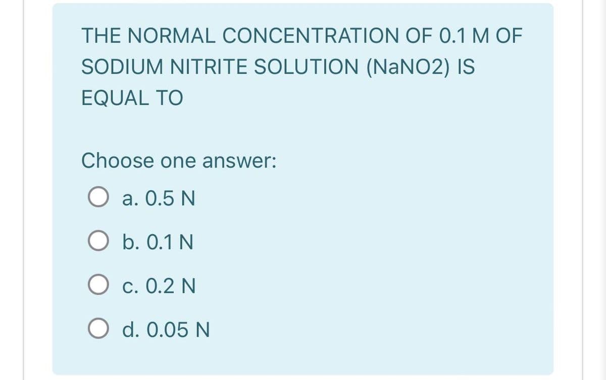 THE NORMAL CONCENTRATION OF 0.1 M OF
SODIUM NITRITE SOLUTION (NaNO2) IS
EQUAL TO
Choose one answer:
O a. 0.5 N
O b. 0.1 N
O c. 0.2 N
O d. 0.05 N
