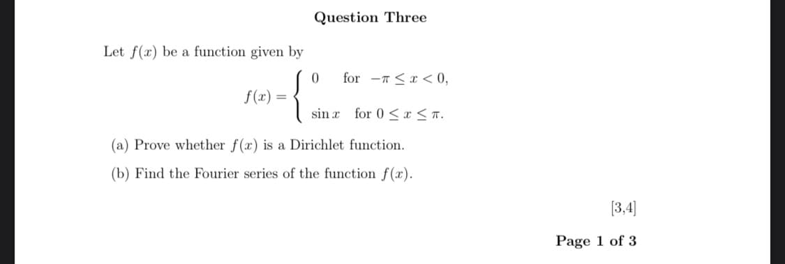 Question Three
0 for <x<0,
sin x for 0≤x≤T.
Let f(x) be a function given by
f(x) =
{2
(a) Prove whether f(x) is a Dirichlet function.
(b) Find the Fourier series of the function f(x).
[3,4]
Page 1 of 3