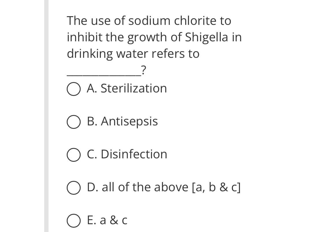 The use of sodium chlorite to
inhibit the growth of Shigella in
drinking water refers to
?
O A. Sterilization
OB. Antisepsis
O C. Disinfection
D. all of the above [a, b & c]
E. a & c