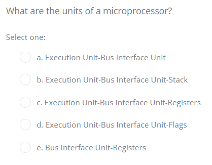 What are the units of a microprocessor?
Select one:
a. Execution Unit-Bus Interface Unit
b. Execution Unit-Bus Interface Unit-Stack
c. Execution Unit-Bus Interface Unit-Registers
d. Execution Unit-Bus Interface Unit-Flags
e. Bus Interface Unit-Registers
