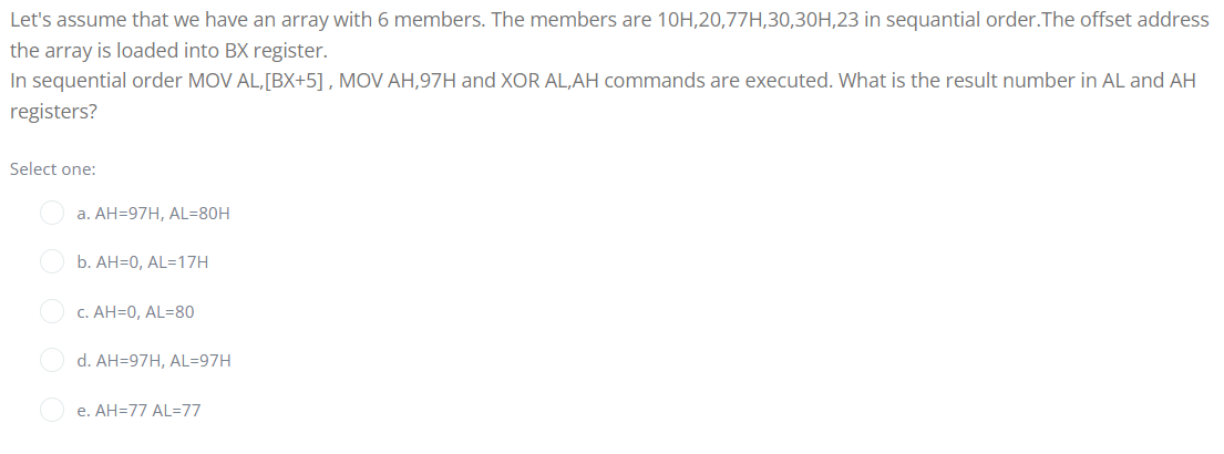 Let's assume that we have an array with 6 members. The members are 10H,20,77H,30,30H,23 in sequantial order.The offset address
the array is loaded into BX register.
In sequential order MOV AL,[BX+5] , MOV AH,97H and XOR AL,AH commands are executed. What is the result number in AL and AH
registers?
Select one:
a. AH=97H, AL=80H
b. AH=0, AL=17H
c. AH=0, AL=80
d. AH=97H, AL=97H
e. AH=77 AL=77
