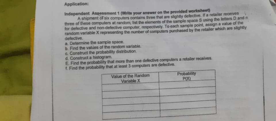 Application:
Independent Assessment 1 (Write your answer on the provided worksheet)
A shipment of six computers contains three that are slightly defective. If a retailer receives
three of these computers at random, list the elements of the sample space S using the letters D and n
for defective and non-defective computer, respectively. Te-each sample point, assign a value of the
random variable X representing the number of computers purchased by the retailer which are slightly
defective.
a. Determine the sample space.
b. Find the values of the random variable.
c. Construct the probability distribution.
d. Construct a histogram.
E. Find the probability that more than one defective computers a retailer receives.
f. Find the probability that at least 3 computers are defective.
Value of the Random
Variable X
Probability
P(X)
