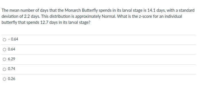 The mean number of days that the Monarch Butterfly spends in its larval stage is 14.1 days, with a standard
deviation of 2.2 days. This distribution is approximately Normal. What is the z-score for an individual
butterfly that spends 12.7 days in its larval stage?
O - 0.64
O 0.64
O 6.29
O 0.74
O 0.26
