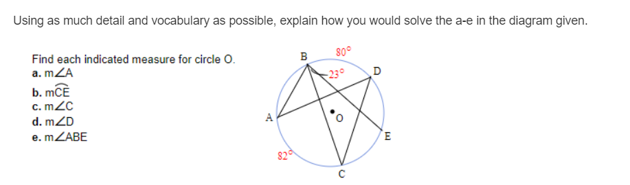 Using as much detail and vocabulary as possible, explain how you would solve the a-e in the diagram given.
Find each indicated measure for circle O.
a. mZA
B
80°
b. mCÈ
c. m2C
23°
d. mZD
e. MZABE
A
820
