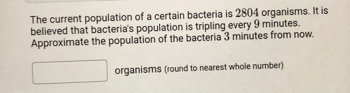 The current population of a certain bacteria is 2804 organisms. It is
believed that bacteria's population is tripling every 9 minutes.
Approximate the population of the bacteria 3 minutes from now.
organisms (round to nearest whole number)
