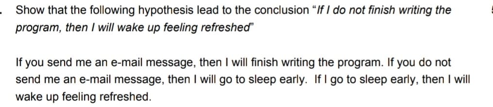 Show that the following hypothesis lead to the conclusion "If I do not finish writing the
program, then I will wake up feeling refreshed"
you send me an e-mail message, then I will finish writing the program. If you do not
send me an e-mail message, then I will go to sleep early. If I go to sleep early, then I will
If
wake up feeling refreshed.
