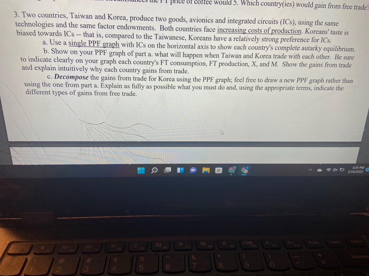 price 8f coffe would 5. Which country(ies) would gain from free trade?
3. Two countries, Taiwan and Korea, produce two goods, avionics and integrated circuits (ICs), using the same
technologies and the same factor endowments. Both countries face increasing costs of production. Koreans' taste is
biased towards ICs -- that is, compared to the Taiwanese, Koreans have a relatively strong preference for ICs.
a. Use a single PPF graph with ICs on the horizontal axis to show each country's complete autarky equilibrium.
b. Show on your PPF graph of part a. what will happen when Taiwan and Korea trade with each other. Be sure
to indicate clearly on your graph each country's FT consumption, FT production, X, and M. Show the gains from trade
and explain intuitively why each country gains from trade.
c. Decompose the gains from trade for Korea using the PPF graph; feel free to draw a new PPF graph rather than
using the one from part a. Explain as fully as possible what you must do and, using the appropriate terms, indicate the
different types of gains from free trade.
6:31 PM
2/24/2022
PriSc
Insert
Delete
C
F5
F9
F10
11
F12
F6
FZ
&
Backspas
@
3
4.
5
6
17
