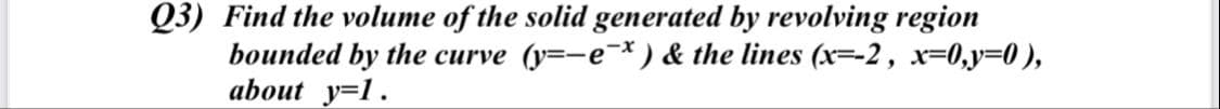 Q3) Find the volume of the solid generated by revolving region
bounded by the curve (y=-e*) & the lines (x=-2, x=0,y=0 ),
about y=1.
