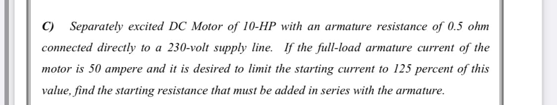 C) Separately excited DC Motor of 10-HP with an armature resistance of 0.5 ohm
connected directly to a 230-volt supply line. If the full-load armature current of the
motor is 50 ampere and it is desired to limit the starting current to 125 percent of this
value, find the starting resistance that must be added in series with the armature.
