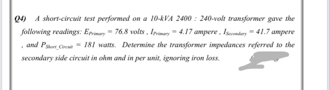 Q4) A short-circuit test performed on a 10-kVA 2400 : 240-volt transformer gave the
following readings: Eprimary = 76.8 volts , Iprimary = 4.17 ampere , Isecondary = 41.7 ampere
and PShort_
= 181 watts. Determine the transformer impedances referred to the
_Circuit
secondary side circuit in ohm and in per unit, ignoring iron loss.
