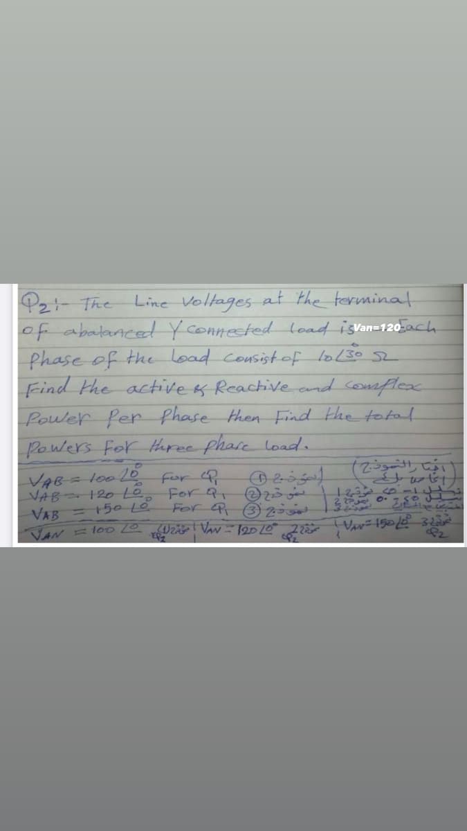 Pz- The
of abalanced Yconnested load islan=120-ach
phase of the load consistof loL30 52
Find the active os Reactiveand somflesx
Line Voltages at the terminat
Power fer phase then Find the total
Powers For tharee phare load.
VAB
VAB 12o L0.
=150 L0
lo010
For 91
For 3z
123 0-
VAB
VAN l00 Va- 12010
R2
