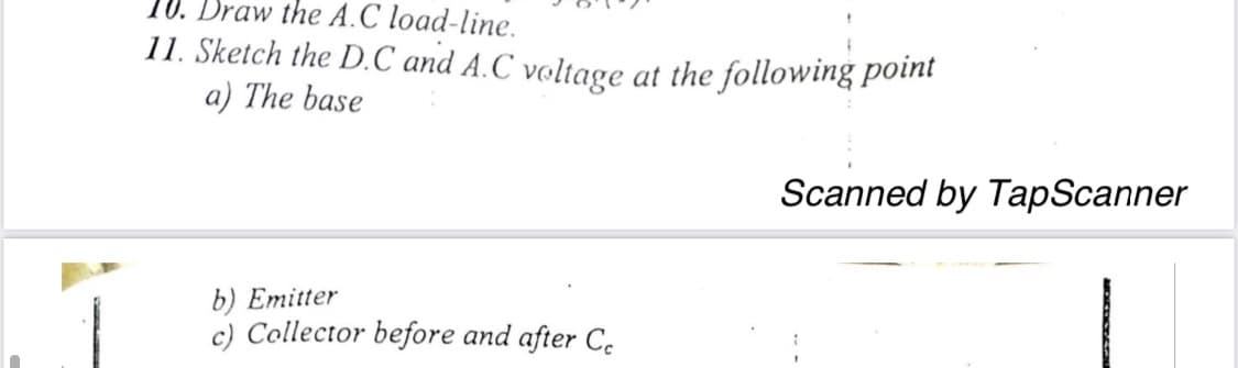 10. Draw the A.C load-line.
11. Sketch the D.C and A.C voltage at the following point
a) The base
Scanned by TapScanner
b) Emitter
c) Collector before and after C-
