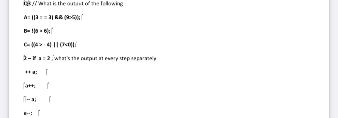 Q3 // What is the output of the following
A= ((3 = = 3) && (9>5));[
B= !(6 > 6);
C= ((4 > - 4) || (7<0));"
2- if a = 2,what's the output at every step separately
++ a;
[a++;
I"-- a;
a--;

