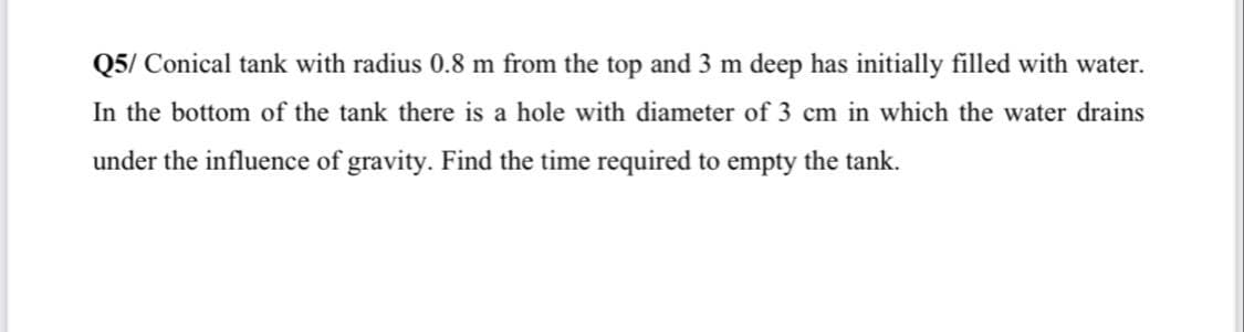 Q5/ Conical tank with radius 0.8 m from the top and 3 m deep has initially filled with water.
In the bottom of the tank there is a hole with diameter of 3 cm in which the water drains
under the influence of gravity. Find the time required to empty the tank.
