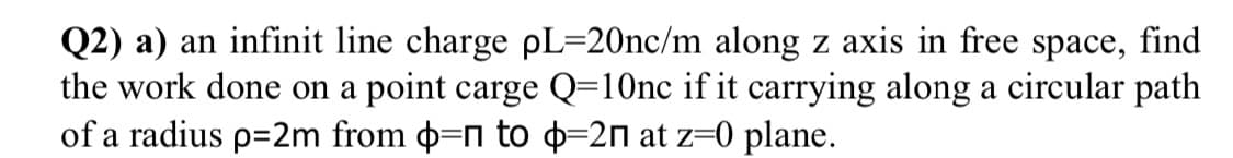 Q2) a) an infinit line charge pL=20nc/m along z axis in free space, find
the work done on a point carge Q=10nc if it carrying along a circular path
of a radius p=2m from d=n to =2n at z=0 plane.
