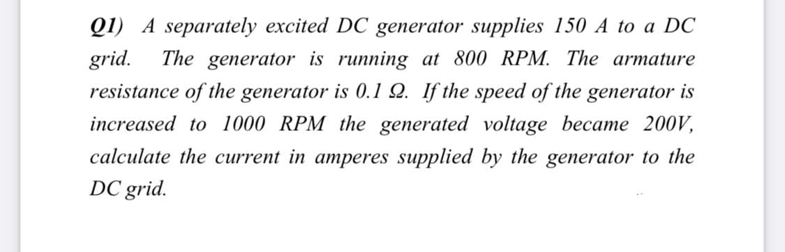 Q1) A separately excited DC generator supplies 150 A to a DC
grid.
The generator is running at 800 RPM. The armature
resistance of the generator is 0.1 Q. If the speed of the generator is
increased to 1000 RPM the generated voltage became 200V,
calculate the current in amperes supplied by the generator to the
DC grid.
