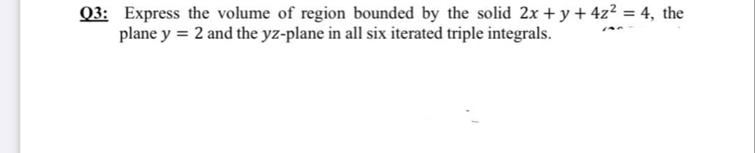 Q3: Express the volume of region bounded by the solid 2x + y + 4z2 = 4, the
plane y = 2 and the yz-plane in all six iterated triple integrals.
