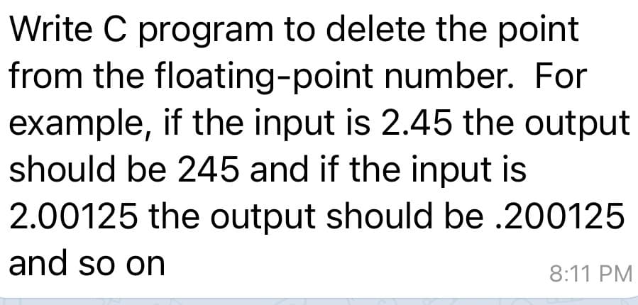 Write C program to delete the point
from the floating-point number. For
example, if the input is 2.45 the output
should be 245 and if the input is
2.00125 the output should be .200125
and so on
8:11 PM
