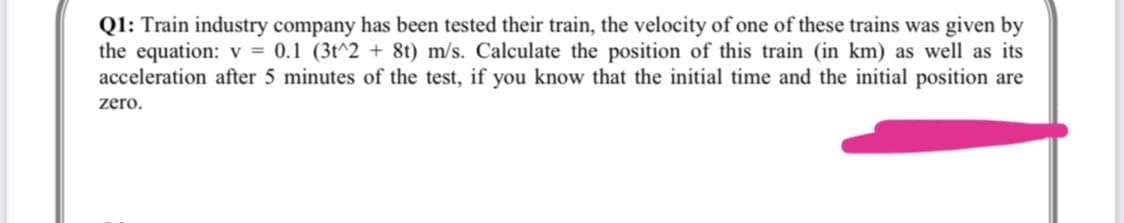 Q1: Train industry company has been tested their train, the velocity of one of these trains was given by
the equation: v = 0.1 (3t^2 + 8t) m/s. Calculate the position of this train (in km) as well as its
acceleration after 5 minutes of the test, if you know that the initial time and the initial position are
zero.
