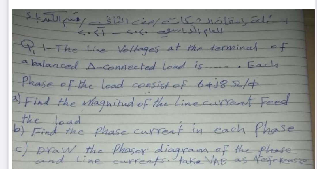 4- The Line Voltages at the terminal of
abalanced A-connected Loud is-
Each
Phase of the Load consistef 6+182
Find the lagnitud of the Linecurfent Feed
the load
b) Find the phase curreat
c) praw the Phaser diagram of the phose
and Line eurrentstake VAB as fofeknco
in each fhase
