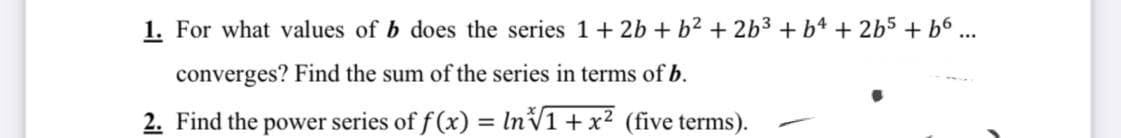 1. For what values of b does the series 1+ 2b + b2 + 2b3 + b4 + 2b5 + b6 ...
converges? Find the sum of the series in terms of b.
2. Find the power series of f (x) = lnV1+ x² (five terms).
