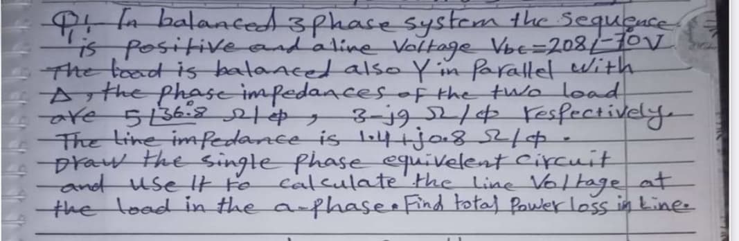 Sequçuce
P n balanced sphase system the
is positive and'aline Voltage Vbe=208/-10V
Fhe toad is bataacet also Y in faratlet With
Arthe phase impedaacesof the tuo load
are 5362 , 3-j92/¢ Fesfectively.
The tine imfedance is li4ija8214
praw the Singte phase equivelent cipcuit
-and use lt to
the load in the a-fhase Find total Pawlerloss in Linee
calculate'the Line Voltage at
