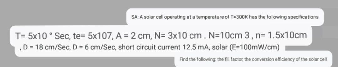 SA: A solar cell operating at a temperature of T=300K has the following specifications
T= 5x10° Sec, te= 5x107, A = 2 cm, N= 3x10 cm. N=10cm 3 , n= 1.5x10cm
, D = 18 cm/Sec, D = 6 cm/Sec, short circuit current 12.5 mA, solar (E=100mW/cm)
Find the following: the fill factor, the conversion efficiency of the solar cell