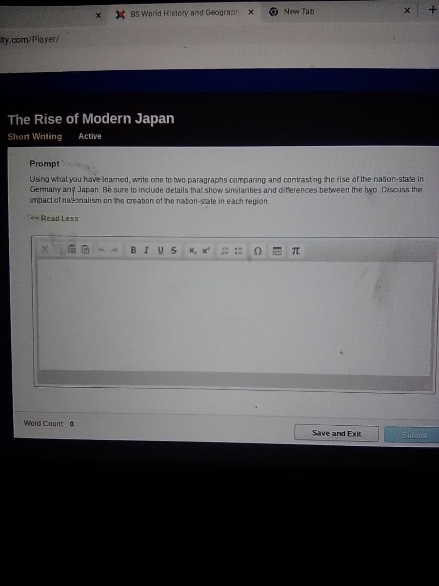 * BS World History and Geograph
O New Tab
ity.com/Player/
The Rise of Modern Japan
Short Writing
Active
Prompt
Using what you have learned, write one to two paragraphs comparing and contrasting the rise of the nation-state in
Germany ang Japan. Be sure to include details that show similarities and differences between the two. Discuss the
impact of natɔnalism on the creation of the nation-state in each region.
<< Read Less
BIUS
X, x
TC
Word Counto
Save and Exit
Submn
