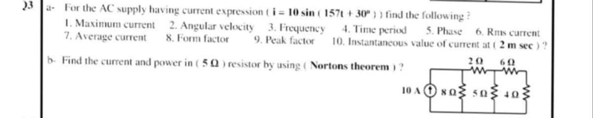 23
For the AC supply having current expression ti 10 sin ( 157t +30") ) find the following ?
I. Maximum current
7. Average current
a-
2. Angular velocity 3. Frequency
8. Form factor
4. Time period
5. Phase
10. Instantaneous value of current at ( 2 m sec ) ?
6. Rms current
9. Peak factor
b- Find the current and power in (50) resistor by using ( Nortons theorem) ?
20
60
10 AO xo sa 10
