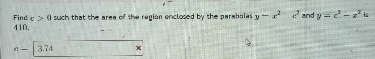 Find c> 0 such that the area of the region enclosed by the parabolas y=x²-c² and y = c² = x² is
410.
C =
3.74
X