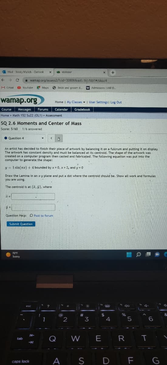 Mail-Trinity Malich - Outlook X
← → C
M Gmail
Question 4
YouTube
wamap.org
Course Messages Forums
Home > Math 152 Su22 (OL1) > Assessment
=
SQ 2.6 Moments and Center of Mass
Score: 5/60 1/6 answered
y =
wamap.org/assess2/?cid-20808&aid=1651891#/skip/4
Bride and groom d....
78°F
Sunny
Submit Question
Question Help: D Post to forumi
A
An artist has decided to finish their piece of artwork by balancing it on a fulcrum and putting it on display.
The artwork has constant density and must be balanced at its centroid. The shape of the artwork was
created on a computer program then casted and fabricated. The following equation was put into the
computer to generate the shape:
y 1 sin(x) + 4 bounded by x = 0, x = 2, and y = 0
tab
Draw the Lamina in an x-y plane and put a dot where the centroid should be. Show all work and formulas
you are using.
The centroid is at (, y), where
Maps
esc
caps lock
↓ F
K-
WAMAP
!
<
1
?
Home | My Classes | User Settings | Log Out
Calendar Gradebook
@
*
2
#
W
X
W Admissions | UW D....
A S
*
3
+
$
E
4
D
is de
%
R
5
FL
T
6
G
-
8